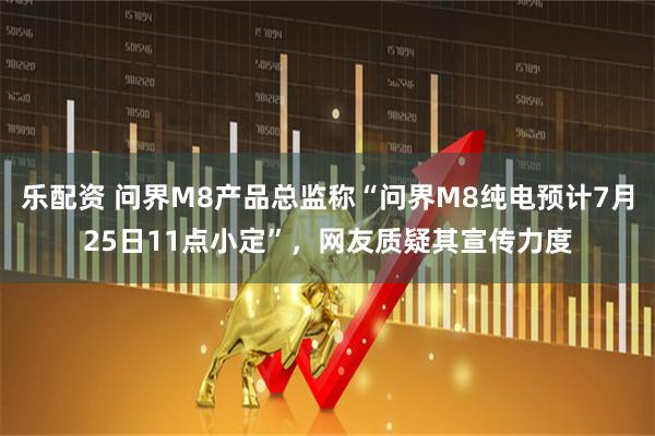 乐配资 问界M8产品总监称“问界M8纯电预计7月25日11点小定”，网友质疑其宣传力度