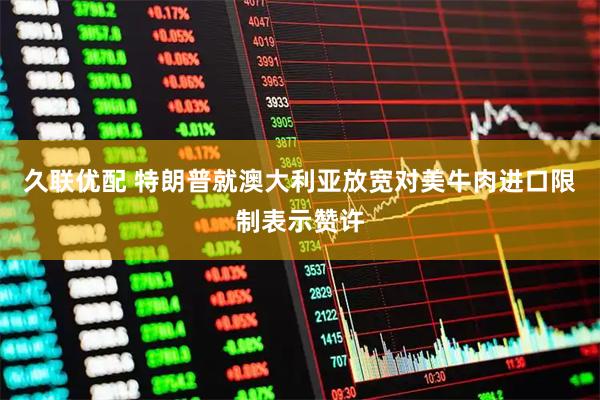 久联优配 特朗普就澳大利亚放宽对美牛肉进口限制表示赞许