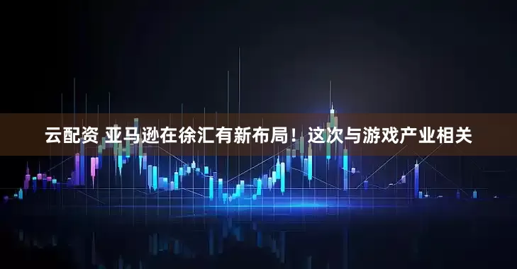云配资 亚马逊在徐汇有新布局！这次与游戏产业相关