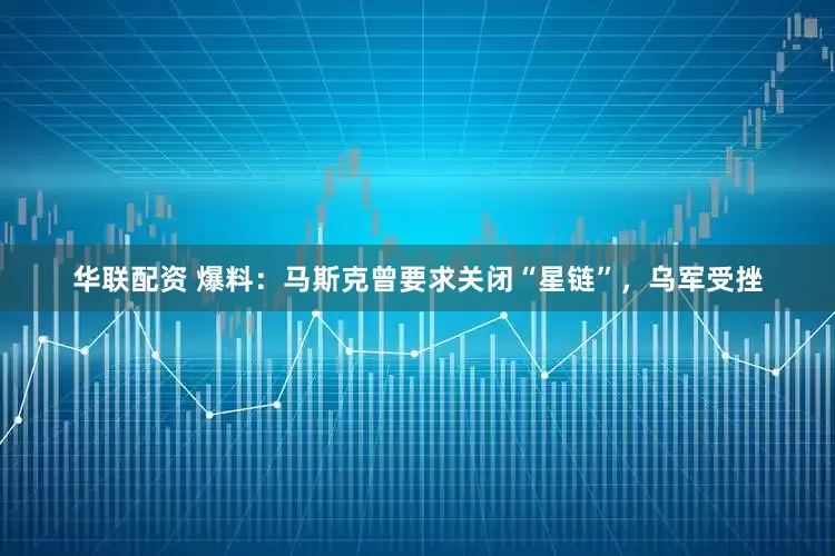 华联配资 爆料：马斯克曾要求关闭“星链”，乌军受挫