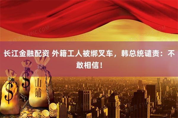 长江金融配资 外籍工人被绑叉车，韩总统谴责：不敢相信！