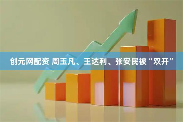创元网配资 周玉凡、王达利、张安民被“双开”