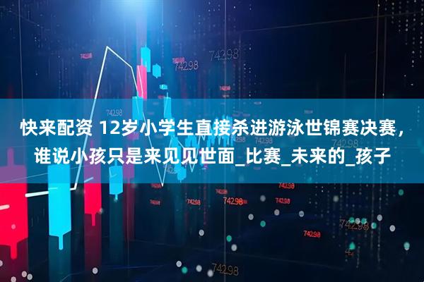 快来配资 12岁小学生直接杀进游泳世锦赛决赛，谁说小孩只是来见见世面_比赛_未来的_孩子