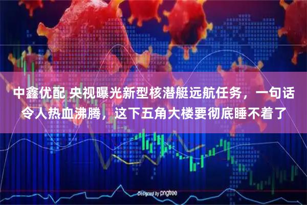 中鑫优配 央视曝光新型核潜艇远航任务，一句话令人热血沸腾，这下五角大楼要彻底睡不着了