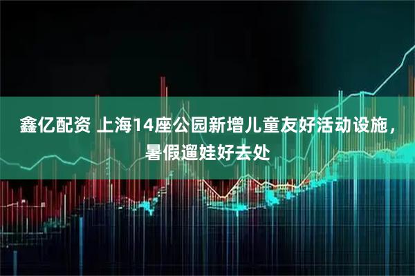 鑫亿配资 上海14座公园新增儿童友好活动设施，暑假遛娃好去处