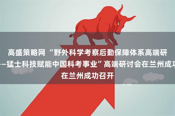 高盛策略网 “野外科学考察后勤保障体系高端研讨会——猛士科技赋能中国科考事业”高端研讨会在兰州成功召开