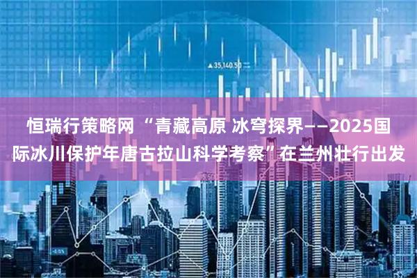 恒瑞行策略网 “青藏高原 冰穹探界——2025国际冰川保护年唐古拉山科学考察”在兰州壮行出发