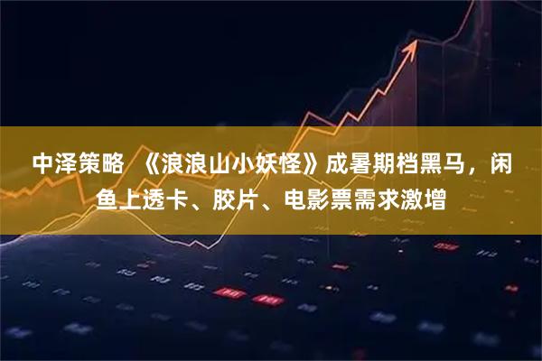 中泽策略  《浪浪山小妖怪》成暑期档黑马，闲鱼上透卡、胶片、电影票需求激增