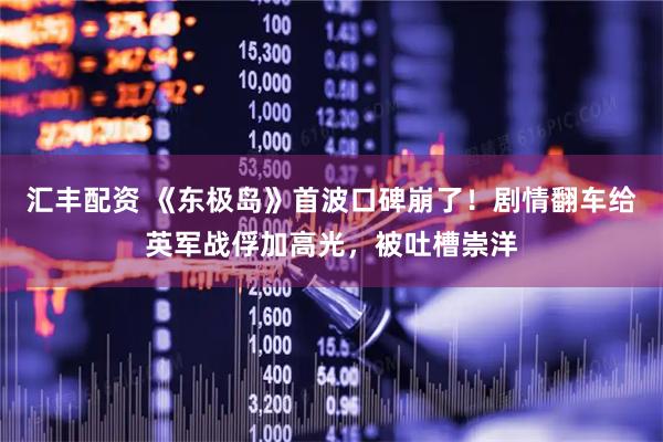 汇丰配资 《东极岛》首波口碑崩了！剧情翻车给英军战俘加高光，被吐槽崇洋