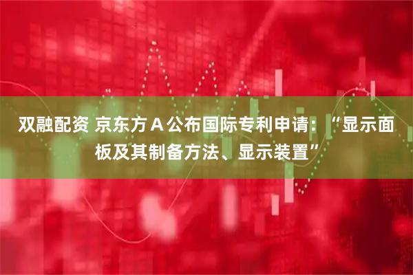 双融配资 京东方Ａ公布国际专利申请：“显示面板及其制备方法、显示装置”