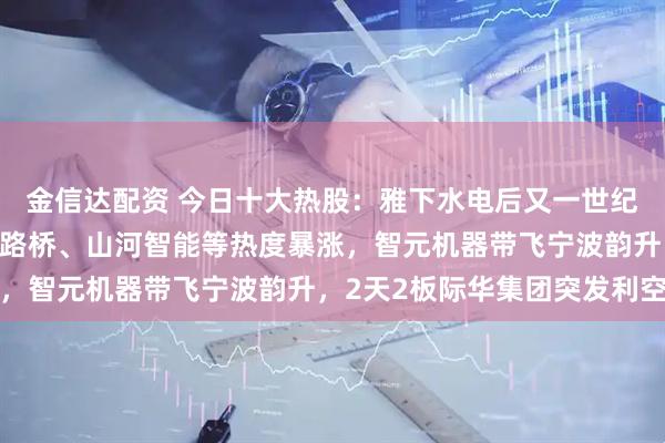 金信达配资 今日十大热股：雅下水电后又一世纪工程，新疆交建、北新路桥、山河智能等热度暴涨，智元机器带飞宁波韵升，2天2板际华集团突发利空