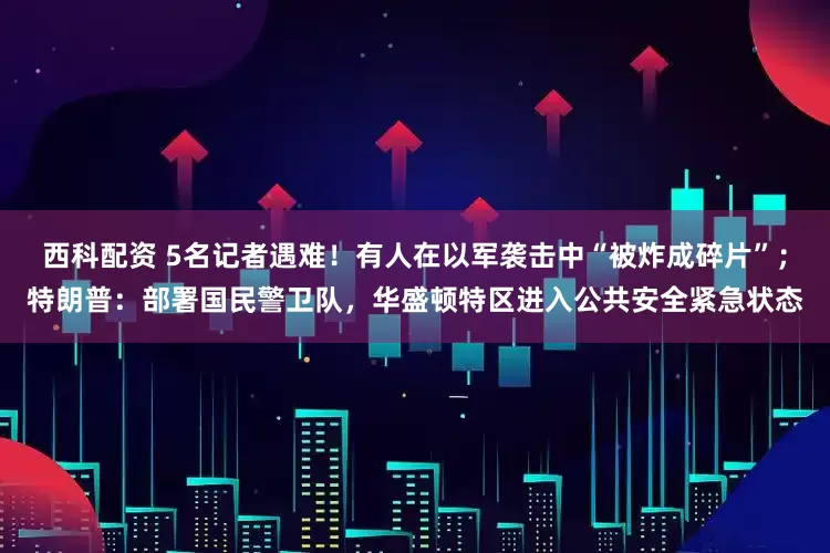 西科配资 5名记者遇难！有人在以军袭击中“被炸成碎片”；特朗普：部署国民警卫队，华盛顿特区进入公共安全紧急状态