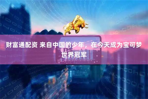 财富通配资 来自中国的少年，在今天成为宝可梦世界冠军