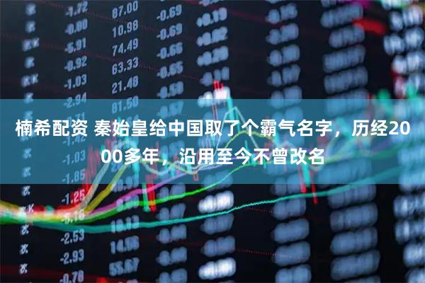 楠希配资 秦始皇给中国取了个霸气名字，历经2000多年，沿用至今不曾改名