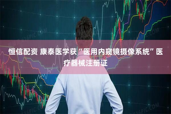 恒信配资 康泰医学获“医用内窥镜摄像系统”医疗器械注册证