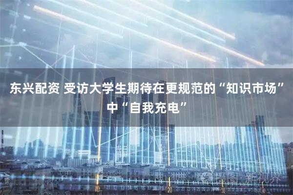 东兴配资 受访大学生期待在更规范的“知识市场”中“自我充电”