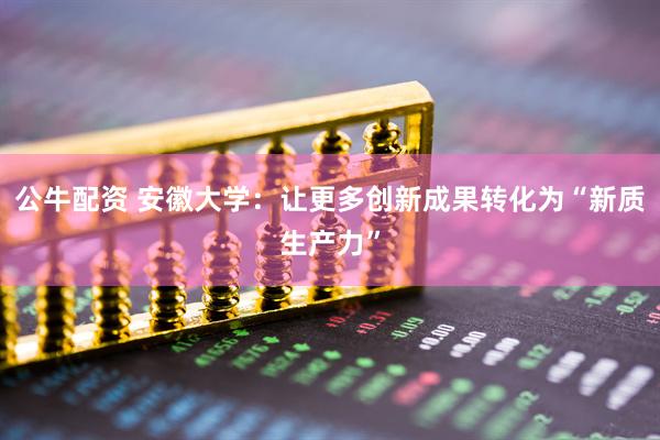 公牛配资 安徽大学：让更多创新成果转化为“新质生产力”