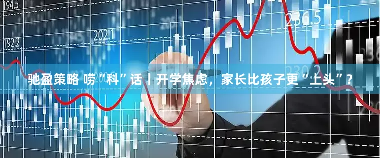 驰盈策略 唠“科”话丨开学焦虑，家长比孩子更“上头”？
