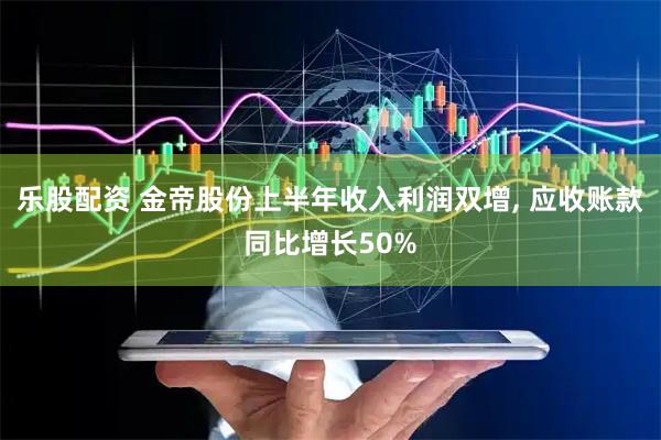 乐股配资 金帝股份上半年收入利润双增, 应收账款同比增长50%