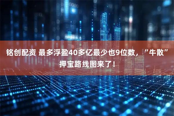 铭创配资 最多浮盈40多亿最少也9位数，“牛散”押宝路线图来了！