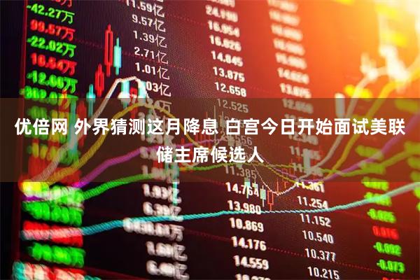 优倍网 外界猜测这月降息 白宫今日开始面试美联储主席候选人