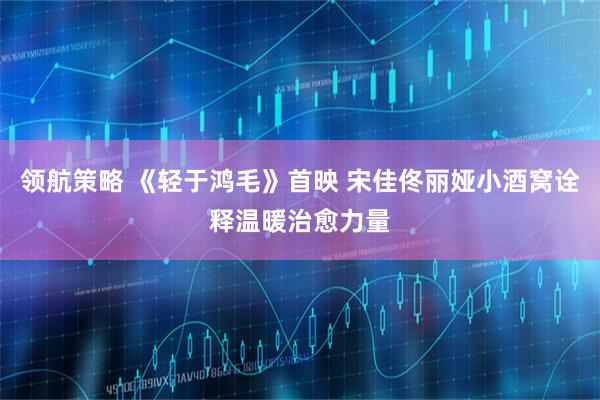 领航策略 《轻于鸿毛》首映 宋佳佟丽娅小酒窝诠释温暖治愈力量