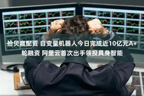 拾贝赢配资 自变量机器人今日完成近10亿元A+轮融资 阿里云首次出手领投具身智能