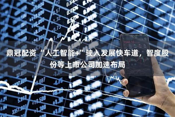 鼎冠配资 “人工智能+”驶入发展快车道，智度股份等上市公司加速布局