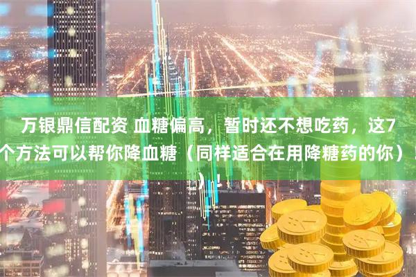 万银鼎信配资 血糖偏高，暂时还不想吃药，这7个方法可以帮你降血糖（同样适合在用降糖药的你）！