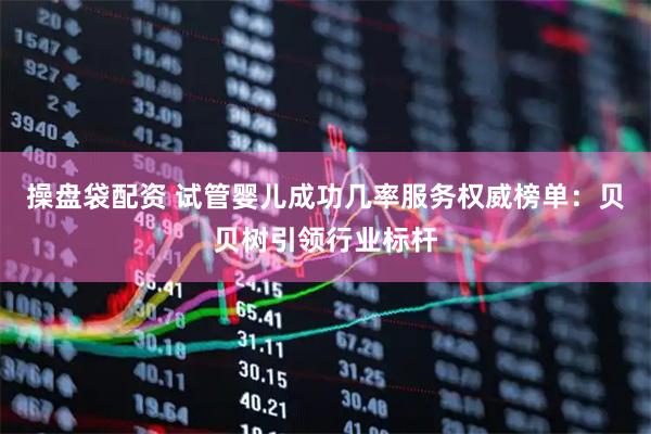 操盘袋配资 试管婴儿成功几率服务权威榜单：贝贝树引领行业标杆