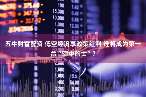 五牛财富配资 低空经济享政策红利 谁将成为第一台“空中的士”？