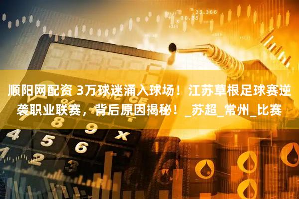 顺阳网配资 3万球迷涌入球场！江苏草根足球赛逆袭职业联赛，背后原因揭秘！_苏超_常州_比赛