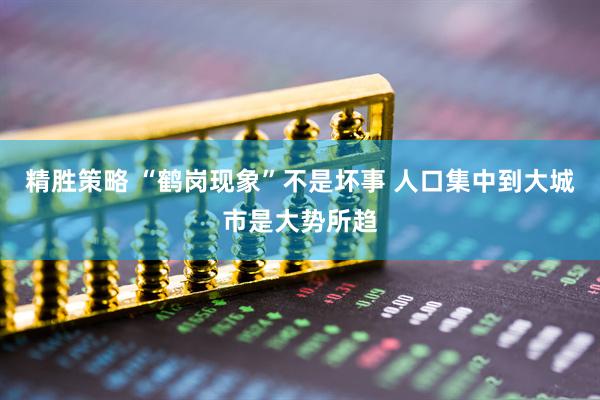精胜策略 “鹤岗现象”不是坏事 人口集中到大城市是大势所趋