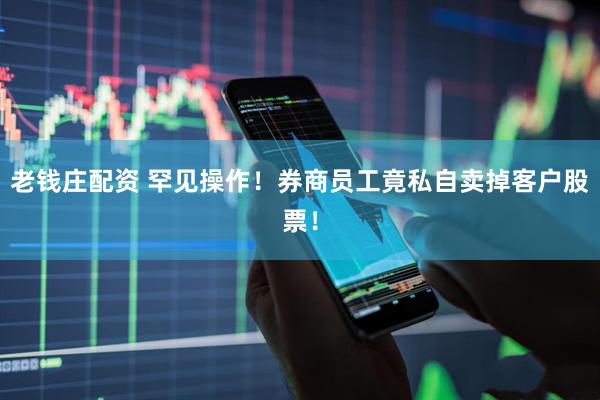 老钱庄配资 罕见操作！券商员工竟私自卖掉客户股票！
