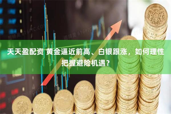 天天盈配资 黄金逼近前高、白银跟涨，如何理性把握避险机遇？