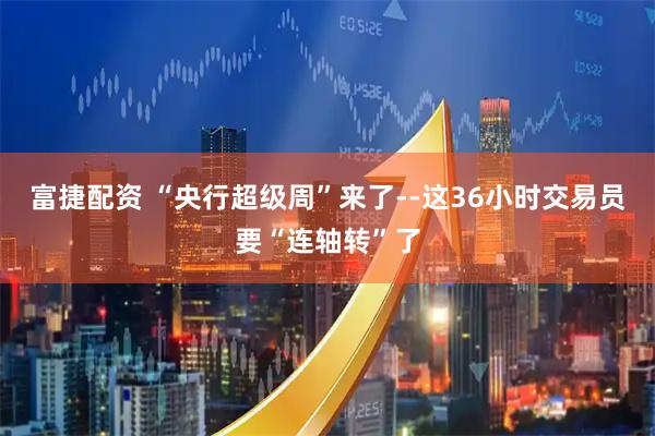 富捷配资 “央行超级周”来了--这36小时交易员要“连轴转”了
