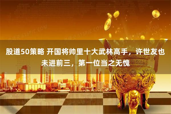 股道50策略 开国将帅里十大武林高手，许世友也未进前三，第一位当之无愧