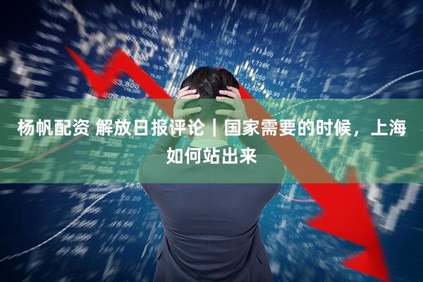 杨帆配资 解放日报评论｜国家需要的时候，上海如何站出来