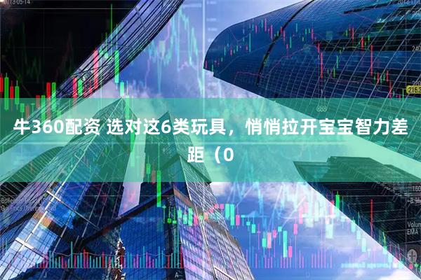 牛360配资 选对这6类玩具，悄悄拉开宝宝智力差距（0