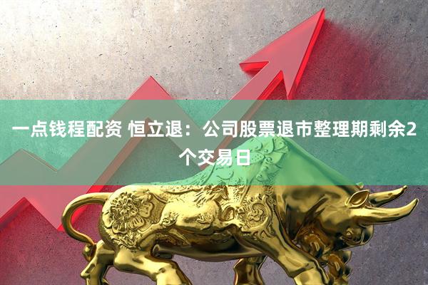 一点钱程配资 恒立退：公司股票退市整理期剩余2个交易日