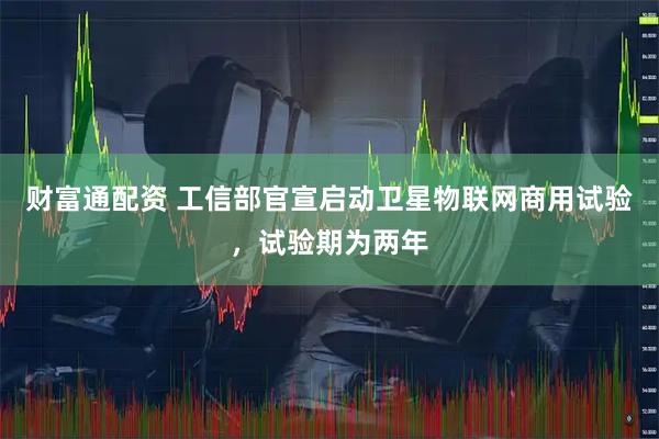 财富通配资 工信部官宣启动卫星物联网商用试验，试验期为两年
