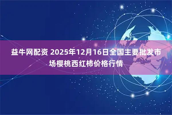 益牛网配资 2025年12月16日全国主要批发市场樱桃西红柿价格行情