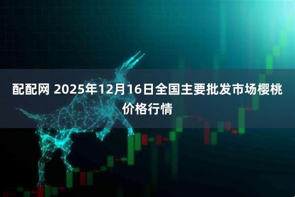 配配网 2025年12月16日全国主要批发市场樱桃价格行情