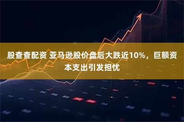 股查查配资 亚马逊股价盘后大跌近10%，巨额资本支出引发担忧