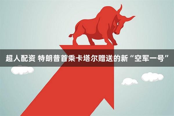 超人配资 特朗普首乘卡塔尔赠送的新“空军一号”