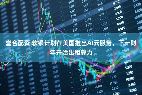 誉合配资 软银计划在美国推出AI云服务，下一财年开始出租算力