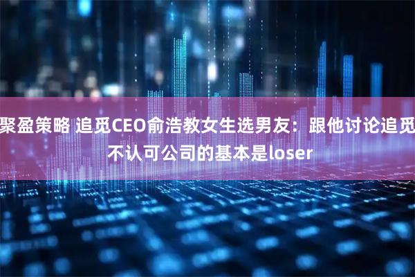 聚盈策略 追觅CEO俞浩教女生选男友：跟他讨论追觅 不认可公司的基本是loser